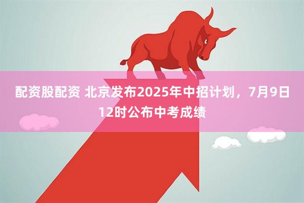 配资股配资 北京发布2025年中招计划，7月9日12时公布中考成绩
