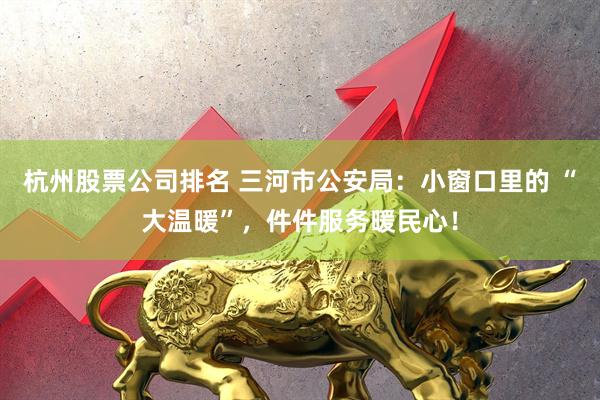 杭州股票公司排名 三河市公安局：小窗口里的 “大温暖”，件件服务暖民心！