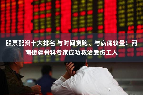 股票配资十大排名 与时间赛跑、与病痛较量!河南援疆骨科专家成功救治受伤工人