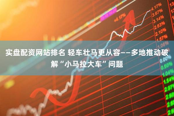 实盘配资网站排名 轻车壮马更从容——多地推动破解“小马拉大车”问题