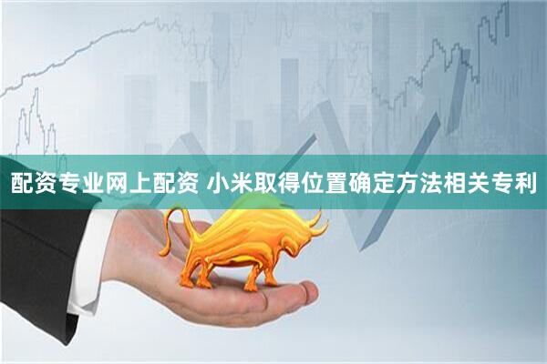配资专业网上配资 小米取得位置确定方法相关专利