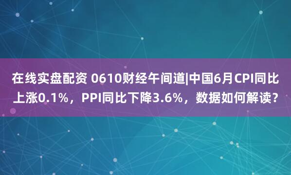 在线实盘配资 0610财经午间道|中国6月CPI同比上涨0.1%，PPI同比下降3.6%，数据如何解读？