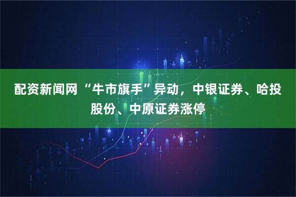 配资新闻网 “牛市旗手”异动，中银证券、哈投股份、中原证券涨停