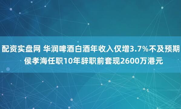 配资实盘网 华润啤酒白酒年收入仅增3.7%不及预期   侯孝海任职10年辞职前套现2600万港元