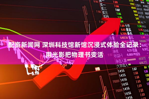 配资新闻网 深圳科技馆新馆沉浸式体验全记录：用光影把物理书变活