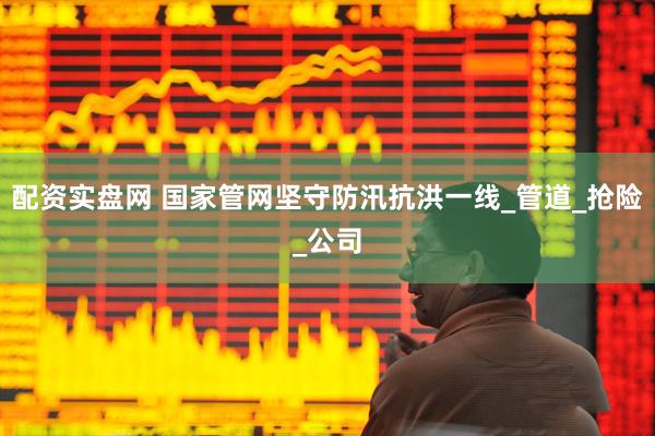 配资实盘网 国家管网坚守防汛抗洪一线_管道_抢险_公司
