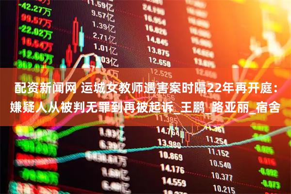 配资新闻网 运城女教师遇害案时隔22年再开庭：嫌疑人从被判无罪到再被起诉_王鹏_路亚丽_宿舍