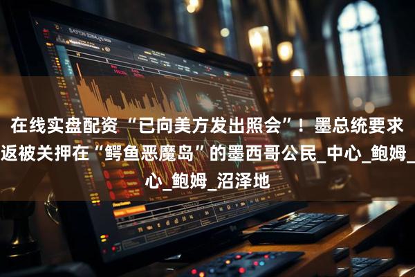 在线实盘配资 “已向美方发出照会”！墨总统要求美国遣返被关押在“鳄鱼恶魔岛”的墨西哥公民_中心_鲍姆_沼泽地