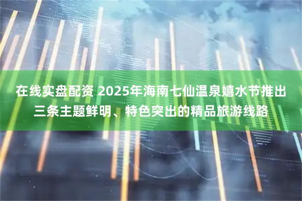 在线实盘配资 2025年海南七仙温泉嬉水节推出三条主题鲜明、特色突出的精品旅游线路