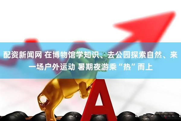 配资新闻网 在博物馆学知识、去公园探索自然、来一场户外运动 暑期夜游乘“热”而上