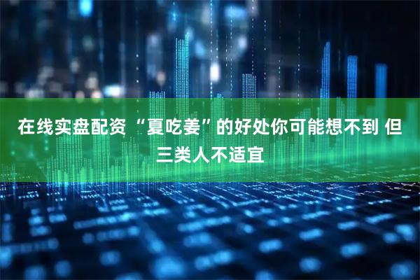 在线实盘配资 “夏吃姜”的好处你可能想不到 但三类人不适宜