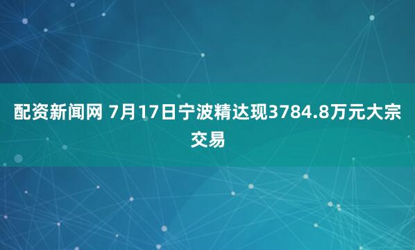 配资新闻网 7月17日宁波精达现3784.8万元大宗交易