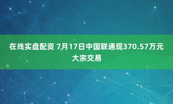 在线实盘配资 7月17日中国联通现370.57万元大宗交易