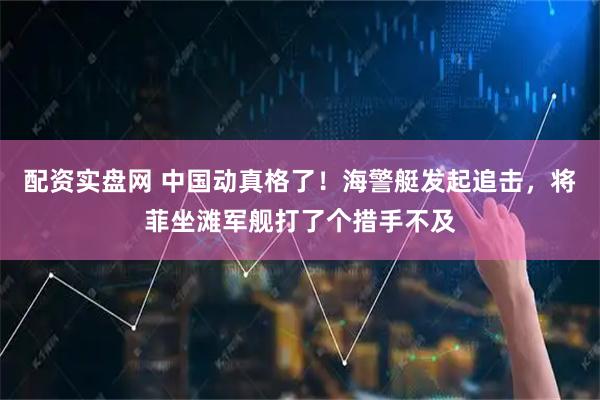 配资实盘网 中国动真格了！海警艇发起追击，将菲坐滩军舰打了个措手不及