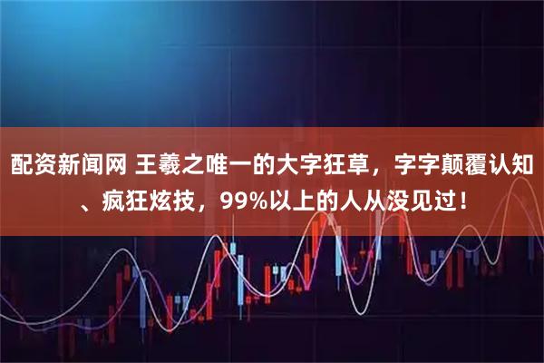 配资新闻网 王羲之唯一的大字狂草，字字颠覆认知、疯狂炫技，99%以上的人从没见过！