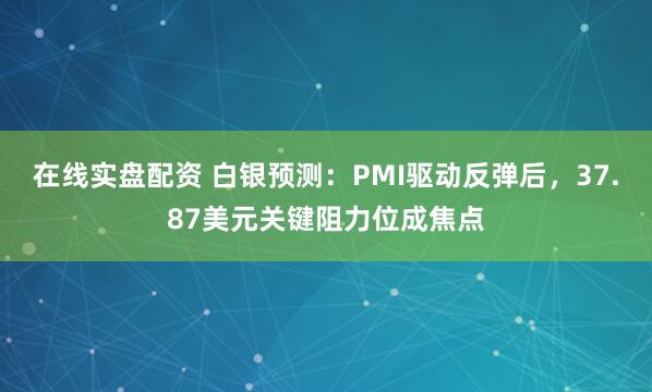 在线实盘配资 白银预测：PMI驱动反弹后，37.87美元关键阻力位成焦点