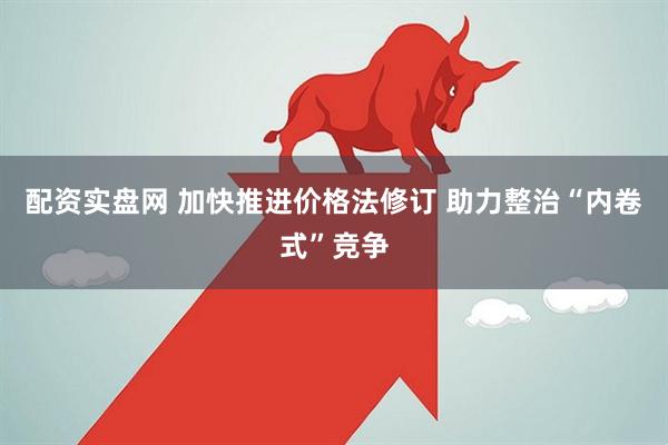 配资实盘网 加快推进价格法修订 助力整治“内卷式”竞争