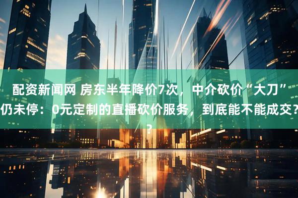 配资新闻网 房东半年降价7次，中介砍价“大刀”仍未停：0元定制的直播砍价服务，到底能不能成交？