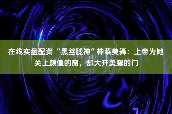 在线实盘配资 “黑丝腿神”神菜美舞：上帝为她关上颜值的窗，却大开美腿的门