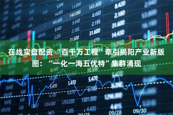 在线实盘配资 “百千万工程”牵引揭阳产业新版图：“一化一海五优特”集群涌现