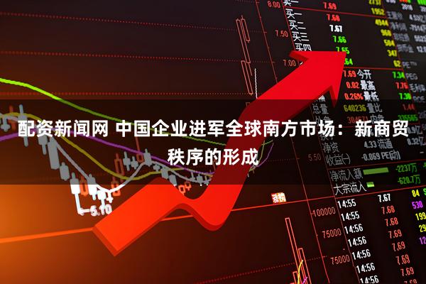 配资新闻网 中国企业进军全球南方市场:新商贸秩序的形成