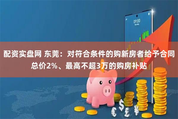 配资实盘网 东莞：对符合条件的购新房者给予合同总价2%、最高不超3万的购房补贴