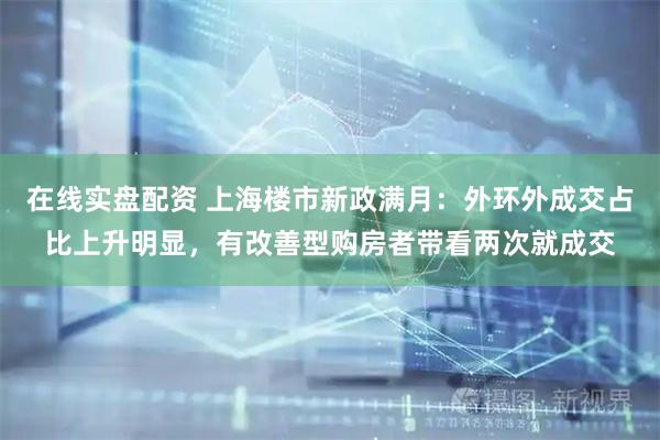 在线实盘配资 上海楼市新政满月：外环外成交占比上升明显，有改善型购房者带看两次就成交