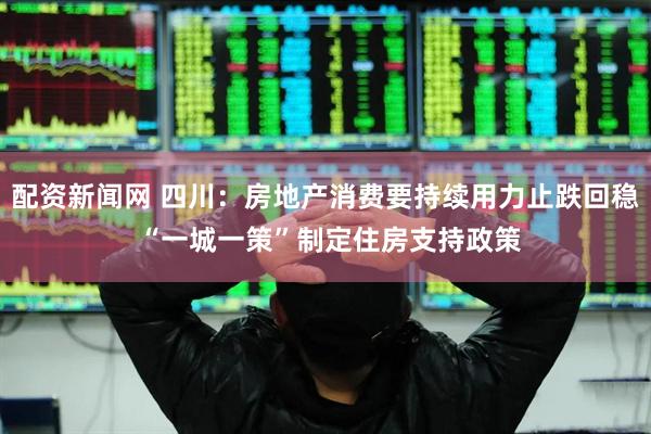 配资新闻网 四川：房地产消费要持续用力止跌回稳 “一城一策”制定住房支持政策