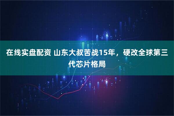 在线实盘配资 山东大叔苦战15年，硬改全球第三代芯片格局