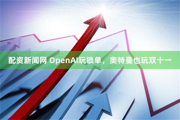 配资新闻网 OpenAI玩锁单，奥特曼也玩双十一