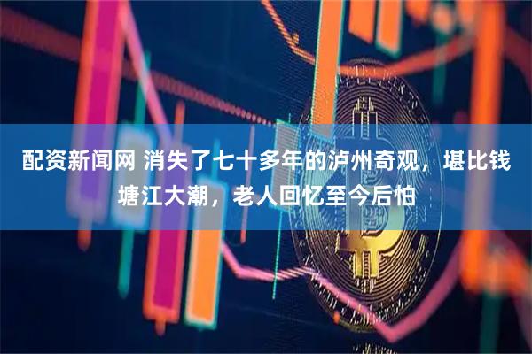 配资新闻网 消失了七十多年的泸州奇观，堪比钱塘江大潮，老人回忆至今后怕